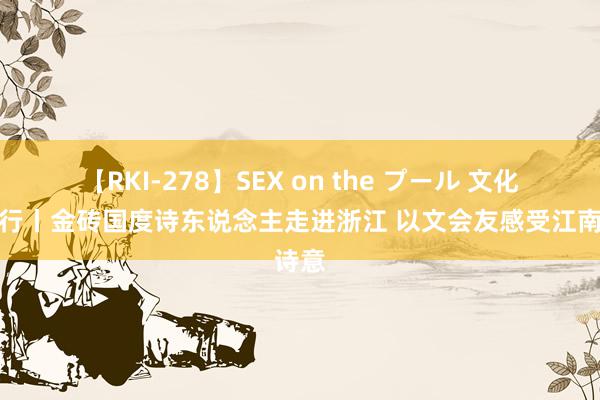 【RKI-278】SEX on the プール 文化中国行丨金砖国度诗东说念主走进浙江 以文会友感受江南诗意