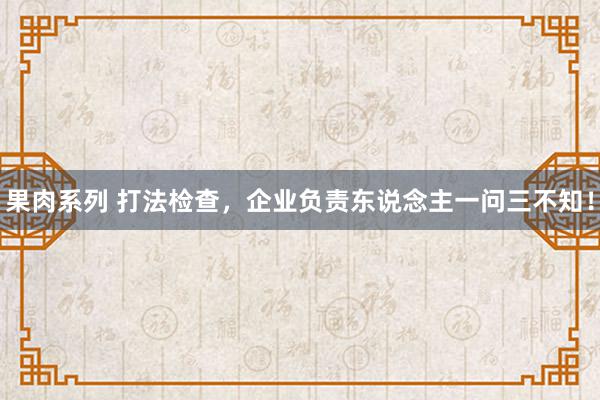 果肉系列 打法检查，企业负责东说念主一问三不知！