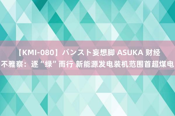 【KMI-080】パンスト妄想脚 ASUKA 财经不雅察：逐“绿”而行 新能源发电装机范围首超煤电