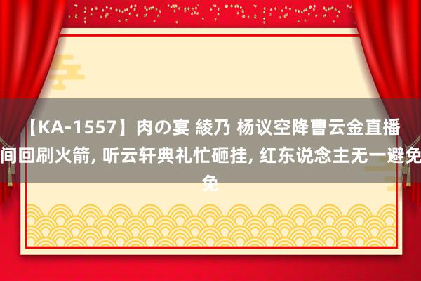 【KA-1557】肉の宴 綾乃 杨议空降曹云金直播间回刷火箭, 听云轩典礼忙砸挂, 红东说念主无一避免