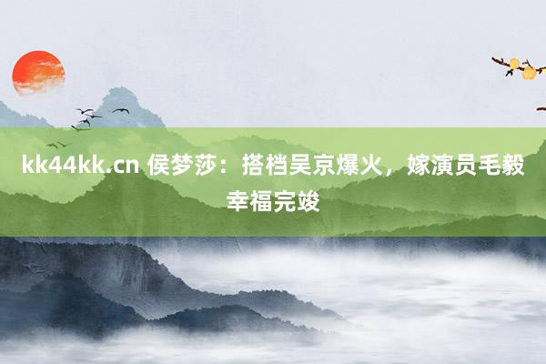 kk44kk.cn 侯梦莎：搭档吴京爆火，嫁演员毛毅幸福完竣