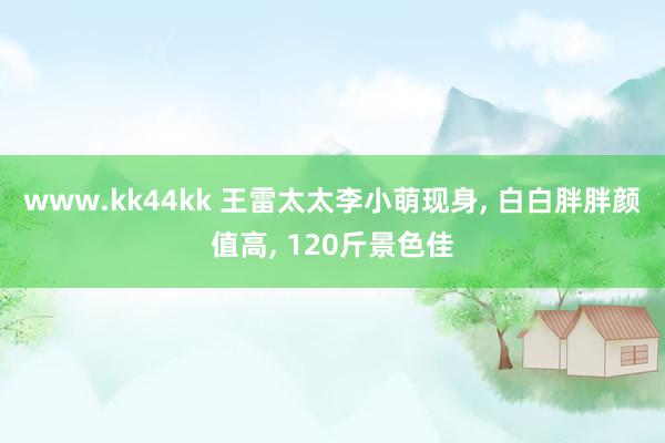 www.kk44kk 王雷太太李小萌现身, 白白胖胖颜值高, 120斤景色佳