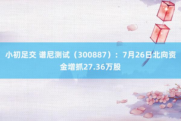 小初足交 谱尼测试（300887）：7月26日北向资金增抓27.36万股