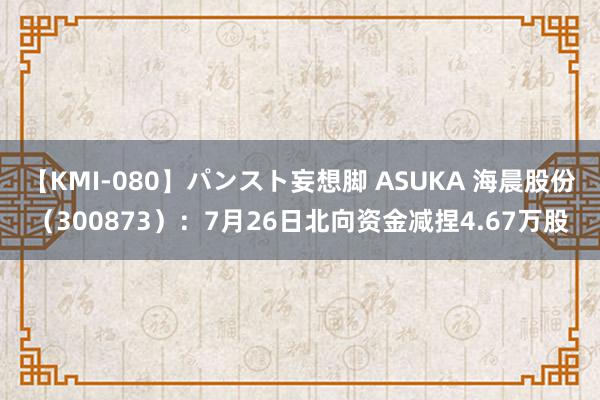 【KMI-080】パンスト妄想脚 ASUKA 海晨股份（300873）：7月26日北向资金减捏4.67万股