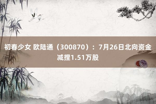 初春少女 欧陆通（300870）：7月26日北向资金减捏1.51万股