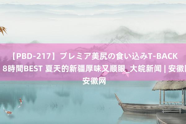 【PBD-217】プレミア美尻の食い込みT-BACK！8時間BEST 夏天的新疆厚味又顺眼_大皖新闻 | 安徽网