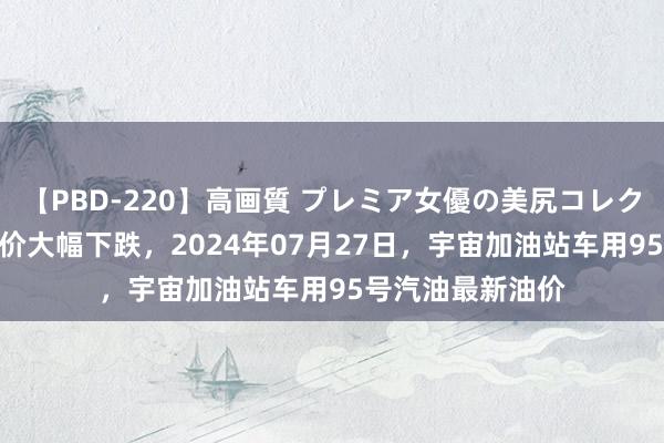 【PBD-220】高画質 プレミア女優の美尻コレクション8時間 油价大幅下跌，2024年07月27日，宇宙加油站车用95号汽油最新油价