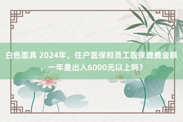 白色面具 2024年，住户医保和员工医保缴费金额，一年是出入6000元以上吗？