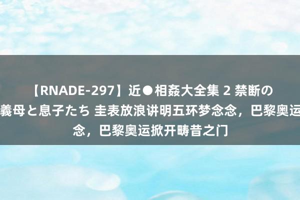 【RNADE-297】近●相姦大全集 2 禁断の性愛に堕ちた義母と息子たち 圭表放浪讲明五环梦念念，巴黎奥运掀开畴昔之门