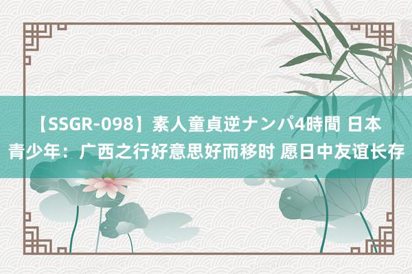 【SSGR-098】素人童貞逆ナンパ4時間 日本青少年：广西之行好意思好而移时 愿日中友谊长存