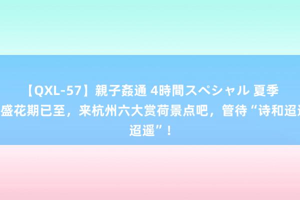 【QXL-57】親子姦通 4時間スペシャル 夏季荷花盛花期已至，来杭州六大赏荷景点吧，管待“诗和迢遥”！