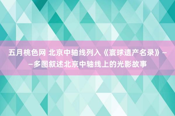 五月桃色网 北京中轴线列入《寰球遗产名录》——多图叙述北京中轴线上的光影故事