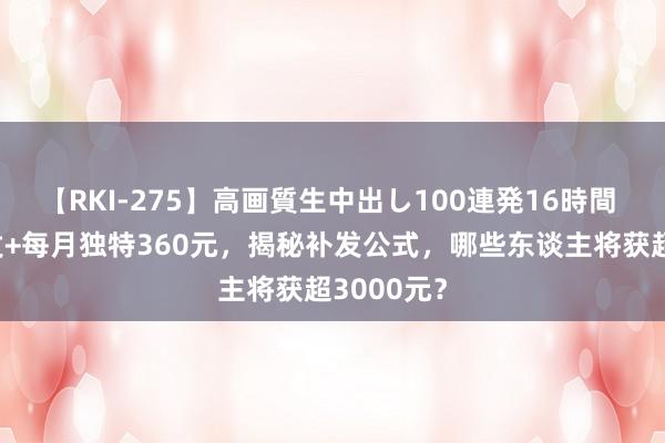 【RKI-275】高画質生中出し100連発16時間 7个月补发+每月独特360元，揭秘补发公式，哪些东谈主将获超3000元？