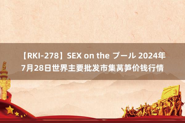 【RKI-278】SEX on the プール 2024年7月28日世界主要批发市集莴笋价钱行情