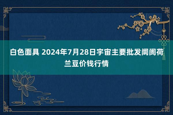 白色面具 2024年7月28日宇宙主要批发阛阓荷兰豆价钱行情