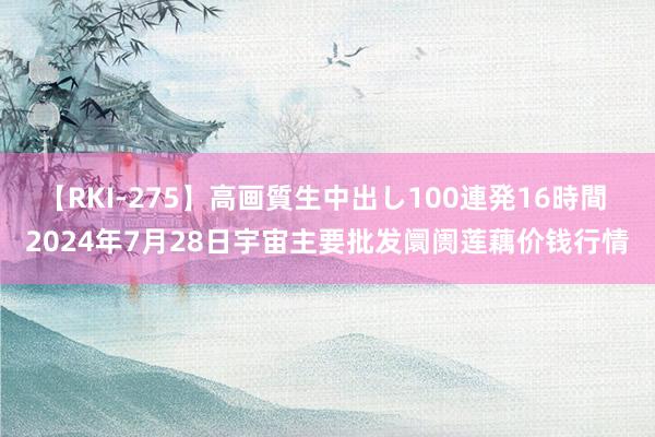 【RKI-275】高画質生中出し100連発16時間 2024年7月28日宇宙主要批发阛阓莲藕价钱行情