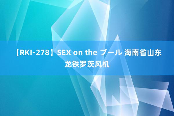 【RKI-278】SEX on the プール 海南省山东龙铁罗茨风机