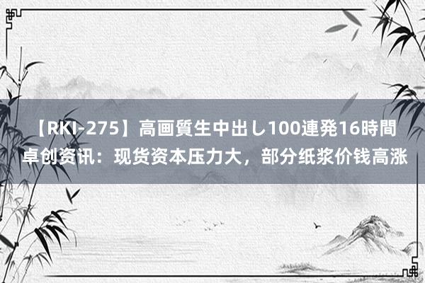 【RKI-275】高画質生中出し100連発16時間 卓创资讯：现货资本压力大，部分纸浆价钱高涨