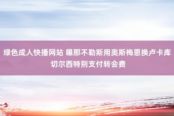 绿色成人快播网站 曝那不勒斯用奥斯梅恩换卢卡库 切尔西特别支付转会费