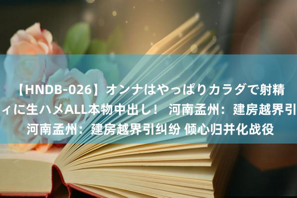 【HNDB-026】オンナはやっぱりカラダで射精する 厳選美巨乳ボディに生ハメALL本物中出し！ 河南孟州：建房越界引纠纷 倾心归并化战役