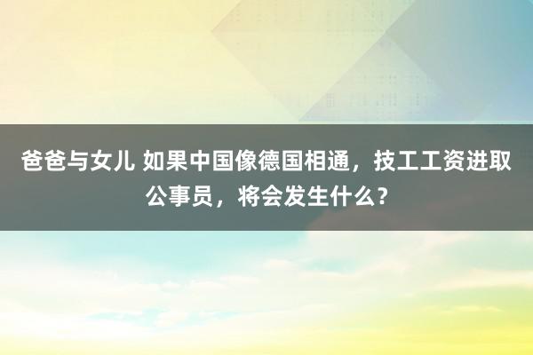 爸爸与女儿 如果中国像德国相通，技工工资进取公事员，将会发生什么？