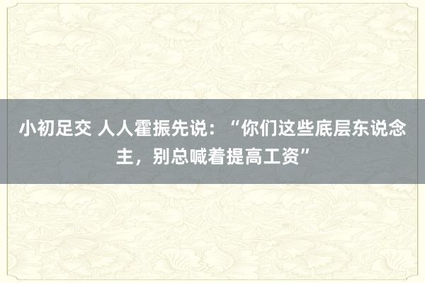 小初足交 人人霍振先说：“你们这些底层东说念主，别总喊着提高工资”