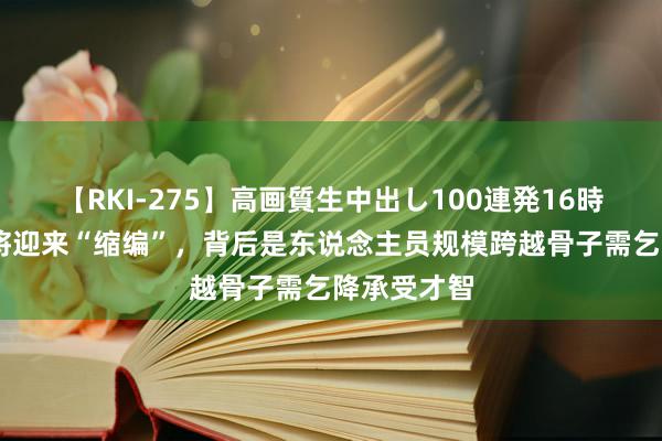 【RKI-275】高画質生中出し100連発16時間 县城行将迎来“缩编”，背后是东说念主员规模跨越骨子需乞降承受才智