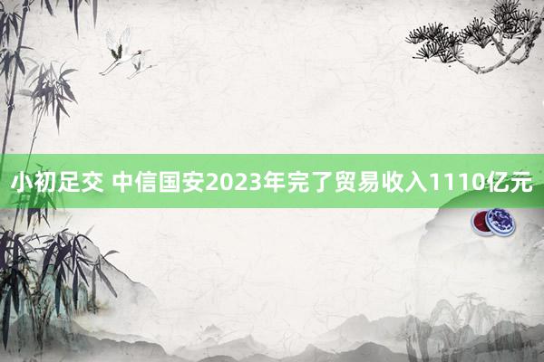 小初足交 中信国安2023年完了贸易收入1110亿元