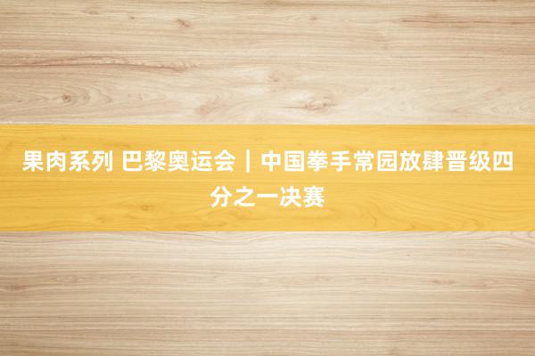 果肉系列 巴黎奥运会｜中国拳手常园放肆晋级四分之一决赛