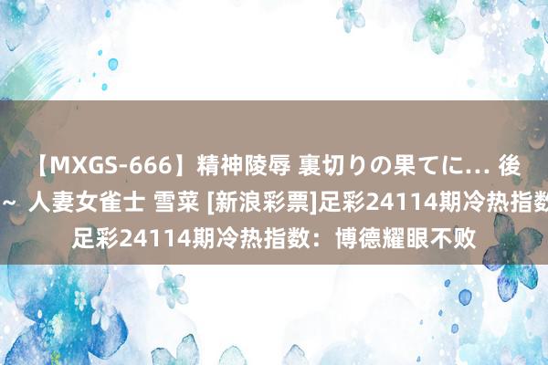 【MXGS-666】精神陵辱 裏切りの果てに… 後編 ～性奴隷契約～ 人妻女雀士 雪菜 [新浪彩票]足彩24114期冷热指数：博德耀眼不败