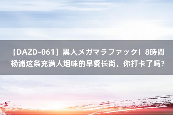 【DAZD-061】黒人メガマラファック！8時間 杨浦这条充满人烟味的早餐长街，你打卡了吗？