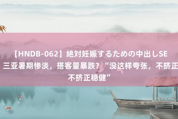 【HNDB-062】絶対妊娠するための中出しSEX！！ 三亚暑期惨淡，搭客量暴跌？“没这样夸张，不挤正稳健”