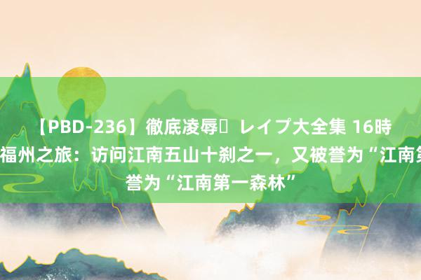 【PBD-236】徹底凌辱・レイプ大全集 16時間 第2集 福州之旅：访问江南五山十刹之一，又被誉为“江南第一森林”