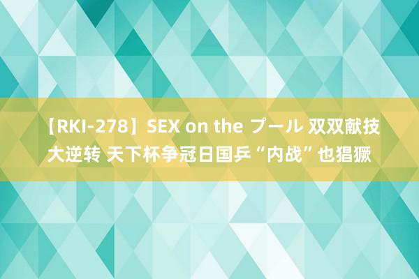 【RKI-278】SEX on the プール 双双献技大逆转 天下杯争冠日国乒“内战”也猖獗