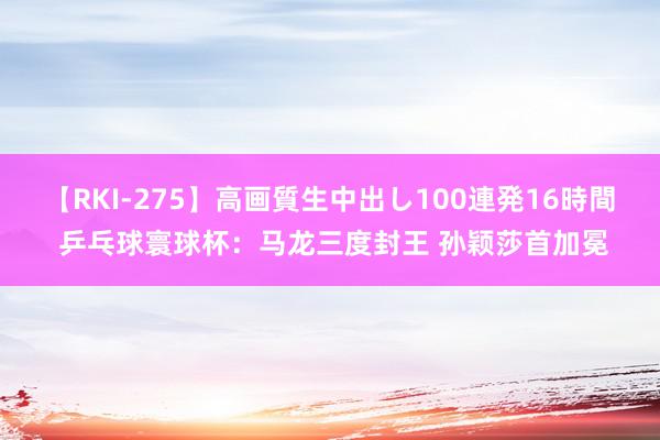 【RKI-275】高画質生中出し100連発16時間 乒乓球寰球杯：马龙三度封王 孙颖莎首加冕