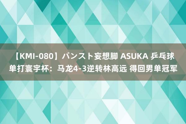 【KMI-080】パンスト妄想脚 ASUKA 乒乓球单打寰宇杯：马龙4-3逆转林高远 得回男单冠军