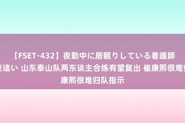 【FSET-432】夜勤中に居眠りしている看護師をレズ夜這い 山东泰山队两东谈主合练有望复出 崔康熙很难归队指示