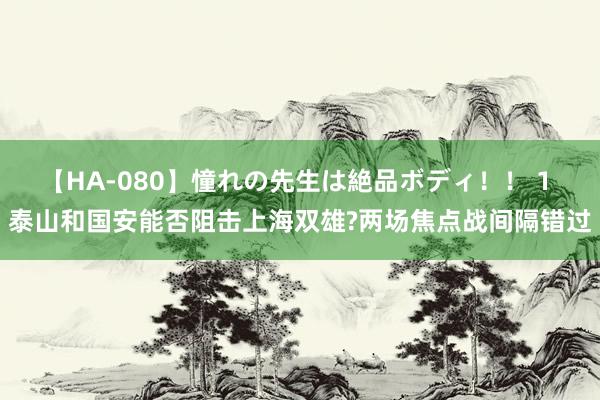 【HA-080】憧れの先生は絶品ボディ！！ 1 泰山和国安能否阻击上海双雄?两场焦点战间隔错过