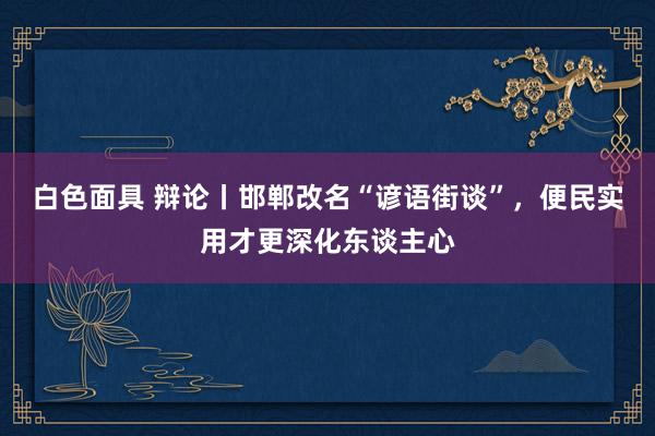 白色面具 辩论丨邯郸改名“谚语街谈”，便民实用才更深化东谈主心