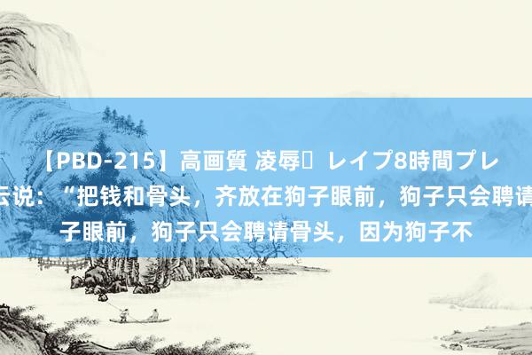 【PBD-215】高画質 凌辱・レイプ8時間プレミアムBEST 刘震云说：“把钱和骨头，齐放在狗子眼前，狗子只会聘请骨头，因为狗子不