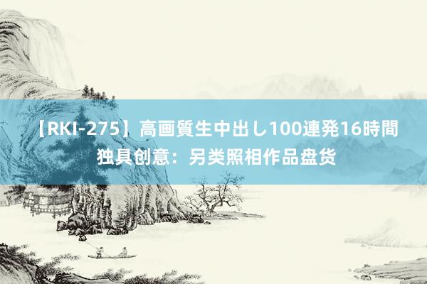 【RKI-275】高画質生中出し100連発16時間 独具创意：另类照相作品盘货