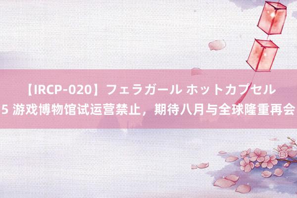 【IRCP-020】フェラガール ホットカプセル5 游戏博物馆试运营禁止，期待八月与全球隆重再会