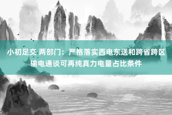 小初足交 两部门：严格落实西电东送和跨省跨区输电通谈可再纯真力电量占比条件