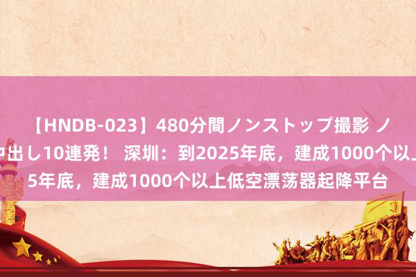 【HNDB-023】480分間ノンストップ撮影 ノーカット編集で本物中出し10連発！ 深圳：到2025年底，建成1000个以上低空漂荡器起降平台