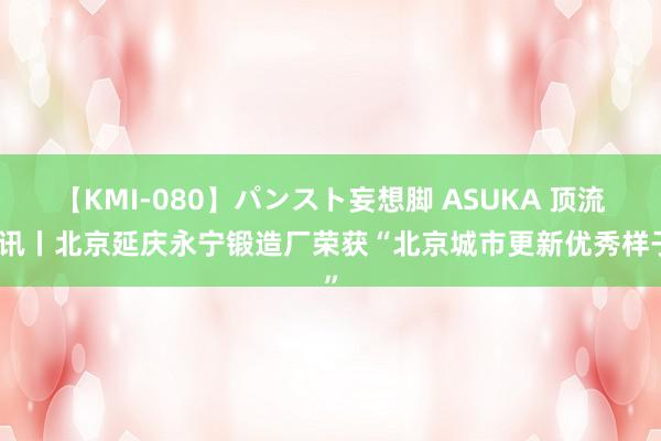 【KMI-080】パンスト妄想脚 ASUKA 顶流资讯丨北京延庆永宁锻造厂荣获“北京城市更新优秀样子”