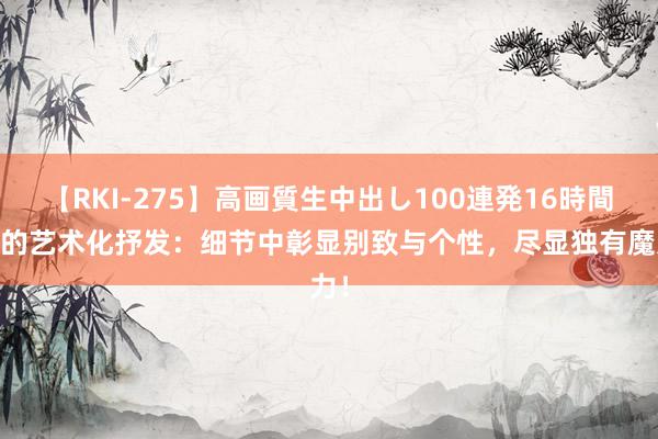 【RKI-275】高画質生中出し100連発16時間 家的艺术化抒发：细节中彰显别致与个性，尽显独有魔力！