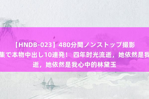 【HNDB-023】480分間ノンストップ撮影 ノーカット編集で本物中出し10連発！ 四年时光流逝，她依然是我心中的林黛玉