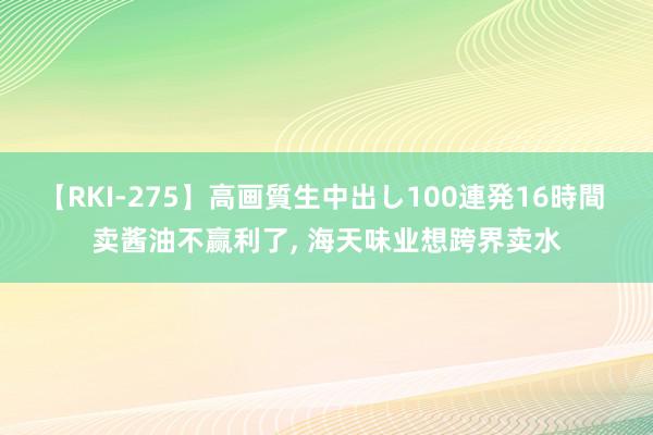 【RKI-275】高画質生中出し100連発16時間 卖酱油不赢利了, 海天味业想跨界卖水