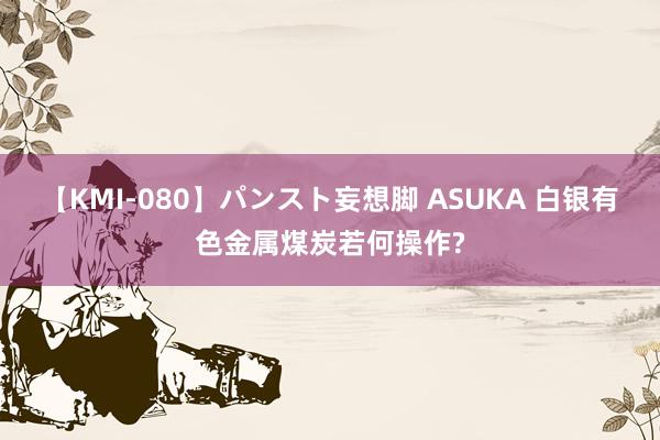 【KMI-080】パンスト妄想脚 ASUKA 白银有色金属煤炭若何操作?