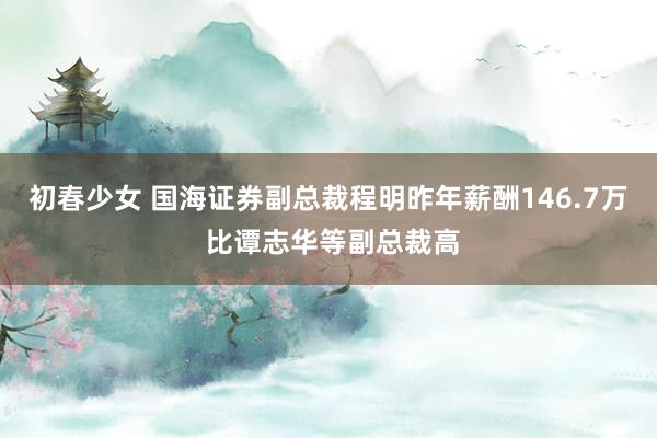 初春少女 国海证券副总裁程明昨年薪酬146.7万 比谭志华等副总裁高